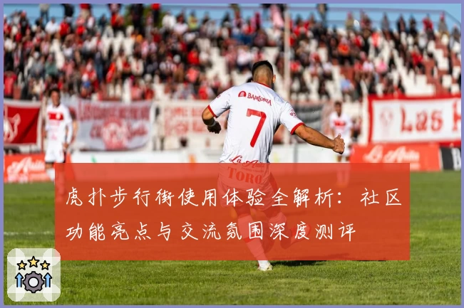 虎扑步行街使用体验全解析：社区功能亮点与交流氛围深度测评