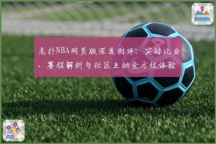 虎扑NBA网页版深度测评：实时比分、赛程解析与社区互动全方位体验