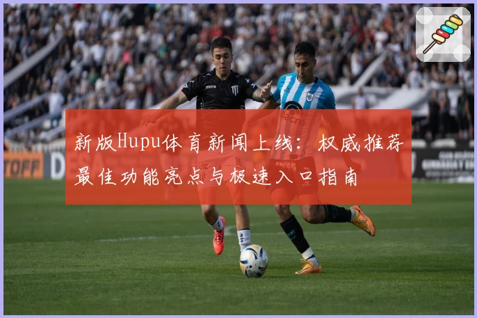 新版Hupu体育新闻上线：权威推荐最佳功能亮点与极速入口指南