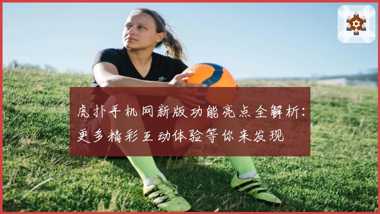 虎扑手机网新版功能亮点全解析：更多精彩互动体验等你来发现