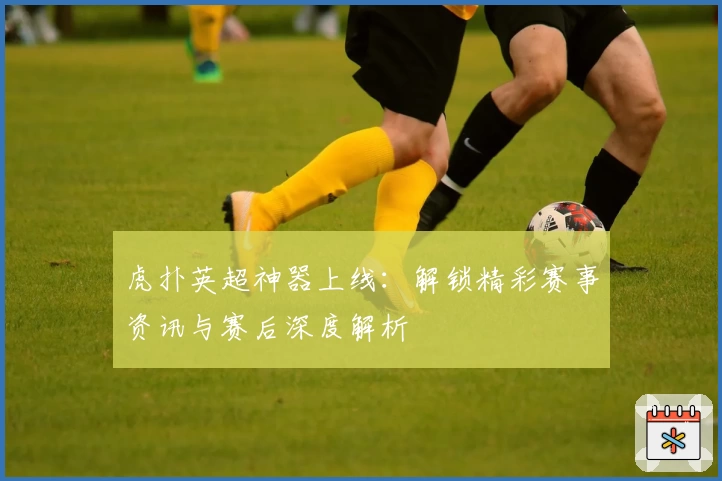 虎扑英超神器上线：解锁精彩赛事资讯与赛后深度解析