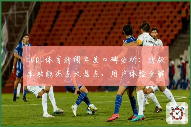Hupu体育新闻年度口碑分析：新版本功能亮点大盘点，用户体验全解读