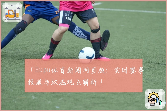 「Hupu体育新闻网页版:实时赛事报道与权威观点解析」