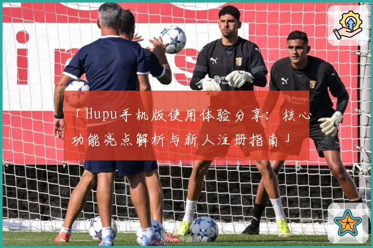 「Hupu手机版使用体验分享:核心功能亮点解析与新人注册指南」