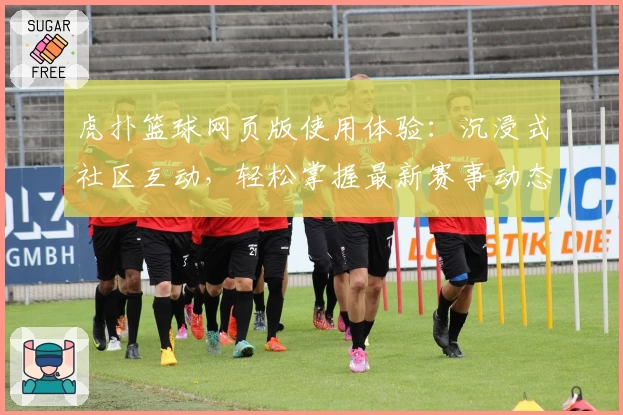 虎扑篮球网页版使用体验：沉浸式社区互动，轻松掌握最新赛事动态