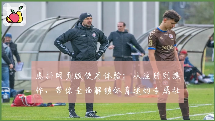 虎扑网页版使用体验：从注册到操作，带你全面解锁体育迷的专属社区