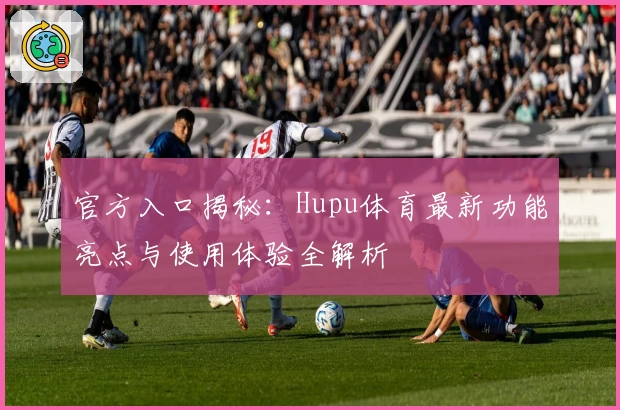 官方入口揭秘：Hupu体育最新功能亮点与使用体验全解析