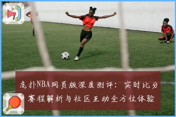 虎扑NBA网页版深度测评：实时比分、赛程解析与社区互动全方位体验