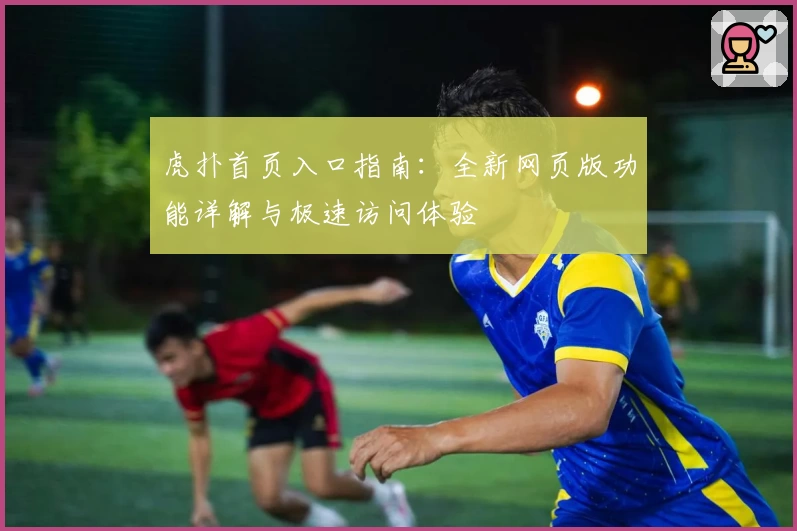 虎扑首页入口指南：全新网页版功能详解与极速访问体验