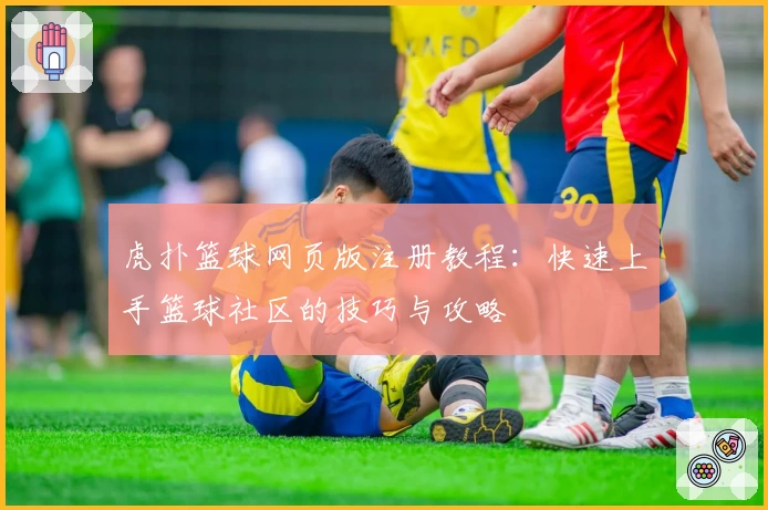 虎扑篮球网页版注册教程：快速上手篮球社区的技巧与攻略