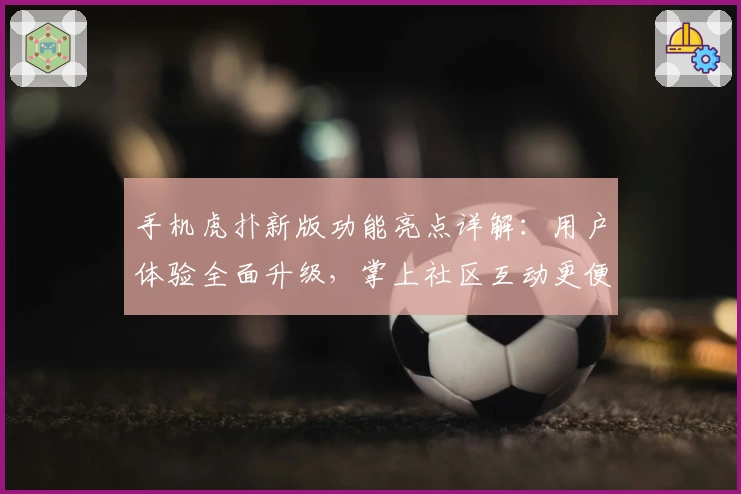 手机虎扑新版功能亮点详解:用户体验全面升级,掌上社区互动更便捷