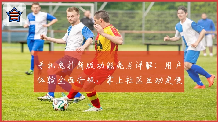 手机虎扑新版功能亮点详解:用户体验全面升级,掌上社区互动更便捷