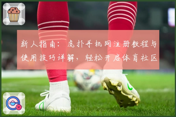 新人指南：虎扑手机网注册教程与使用技巧详解，轻松开启体育社区互动新体验
