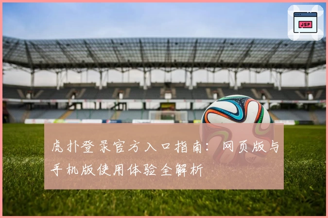 虎扑登录官方入口指南：网页版与手机版使用体验全解析