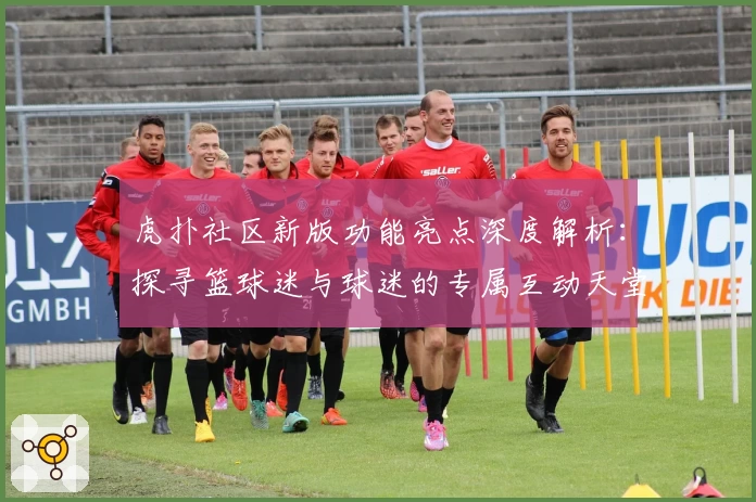 虎扑社区新版功能亮点深度解析：探寻篮球迷与球迷的专属互动天堂