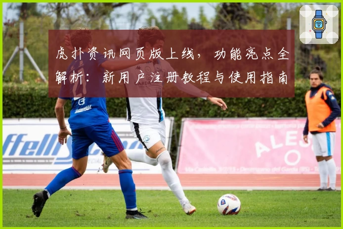 虎扑资讯网页版上线，功能亮点全解析：新用户注册教程与使用指南