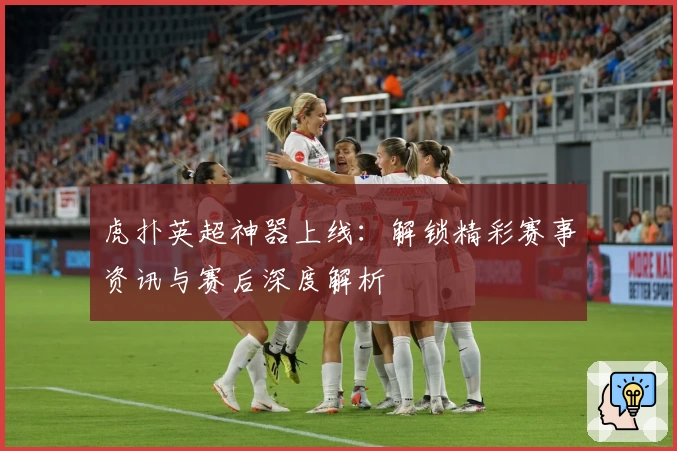 虎扑英超神器上线：解锁精彩赛事资讯与赛后深度解析