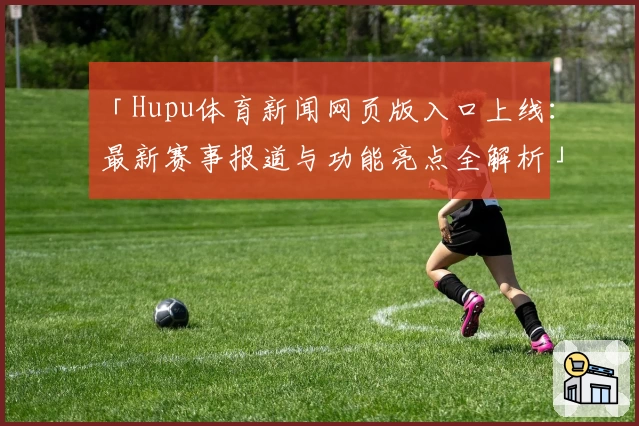 「Hupu体育新闻网页版入口上线：最新赛事报道与功能亮点全解析」