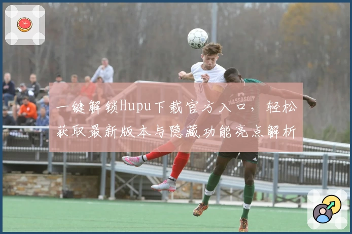 一键解锁Hupu下载官方入口，轻松获取最新版本与隐藏功能亮点解析